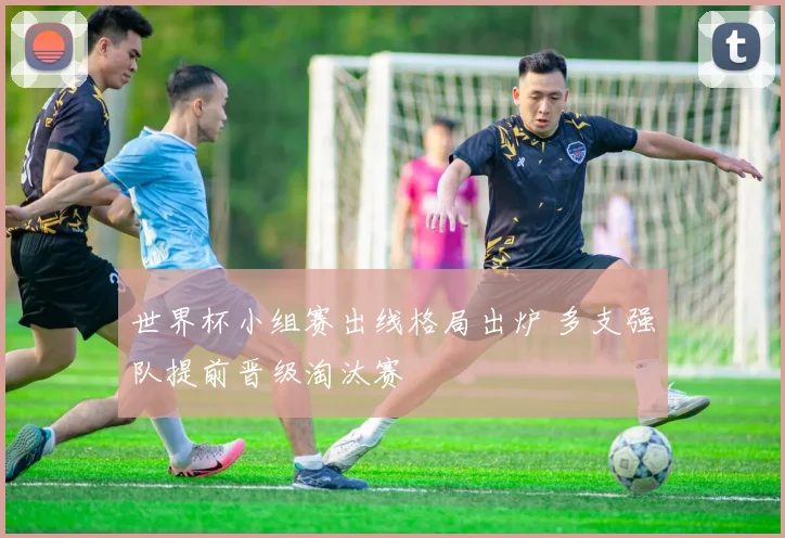 世界杯小组赛出线格局出炉 多支强队提前晋级淘汰赛