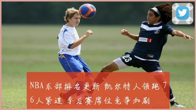 NBA东部排名更新 凯尔特人领跑 76人紧追 季后赛席位竞争加剧