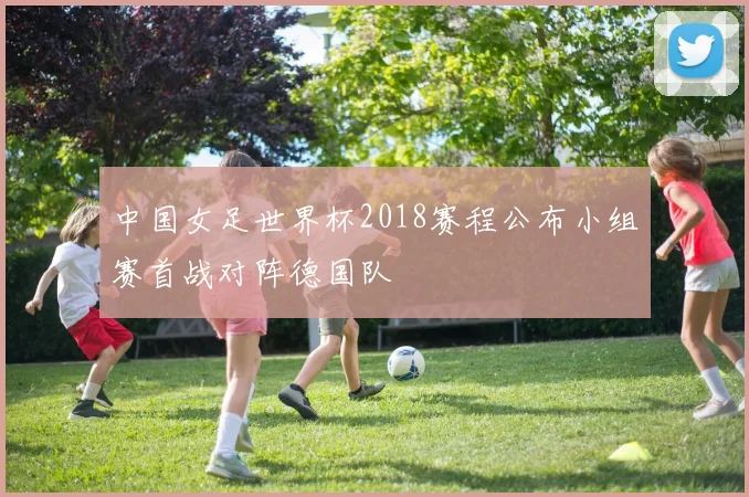 中国女足世界杯2018赛程公布小组赛首战对阵德国队