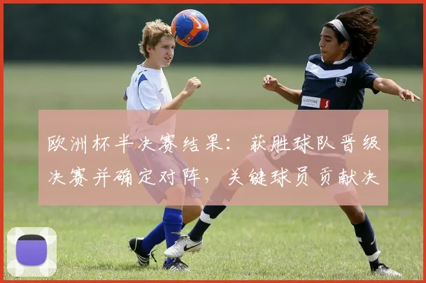欧洲杯半决赛结果：获胜球队晋级决赛并确定对阵，关键球员贡献决定性表现