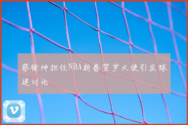 蔡徐坤担任NBA新春贺岁大使引发球迷讨论