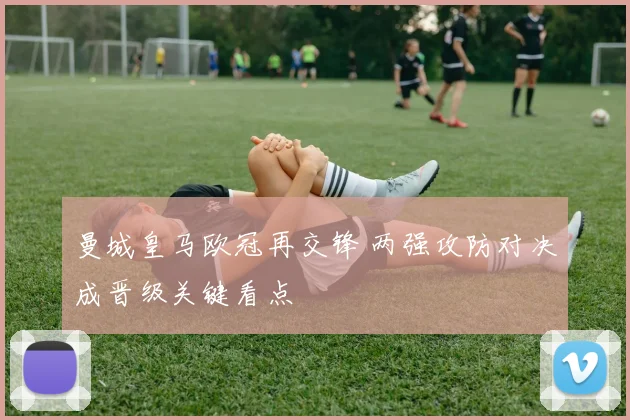 曼城皇马欧冠再交锋 两强攻防对决成晋级关键看点