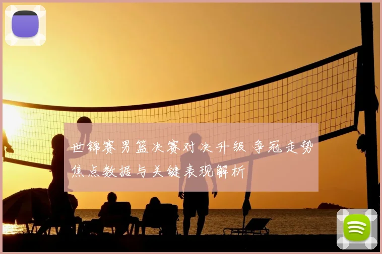 世锦赛男篮决赛对决升级 争冠走势焦点数据与关键表现解析