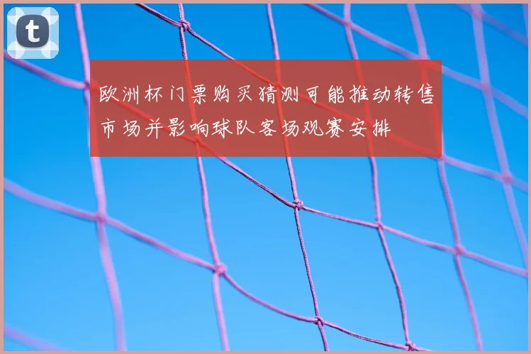 欧洲杯门票购买猜测可能推动转售市场并影响球队客场观赛安排