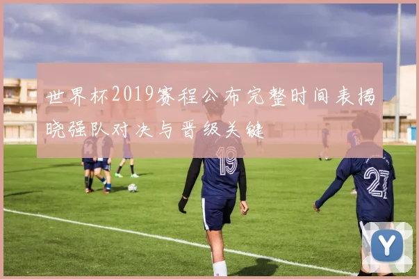 世界杯2019赛程公布完整时间表揭晓强队对决与晋级关键