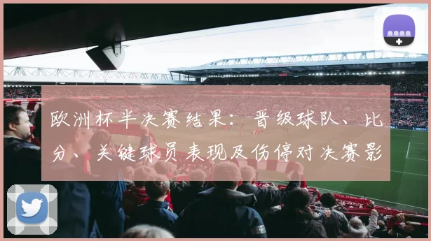 欧洲杯半决赛结果：晋级球队、比分、关键球员表现及伤停对决赛影响分析
