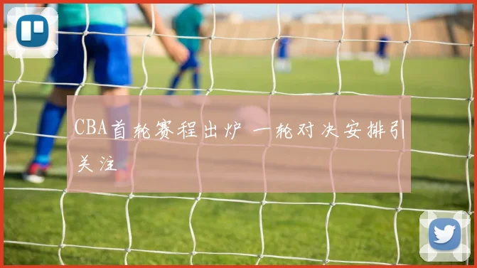 CBA首轮赛程出炉 一轮对决安排引关注