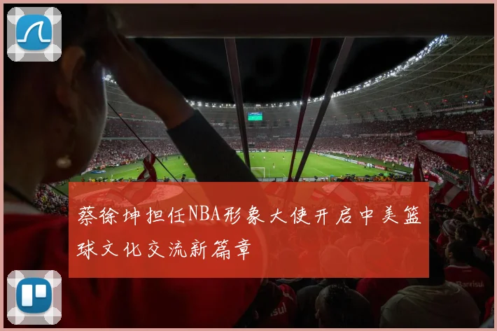蔡徐坤担任NBA形象大使开启中美篮球文化交流新篇章
