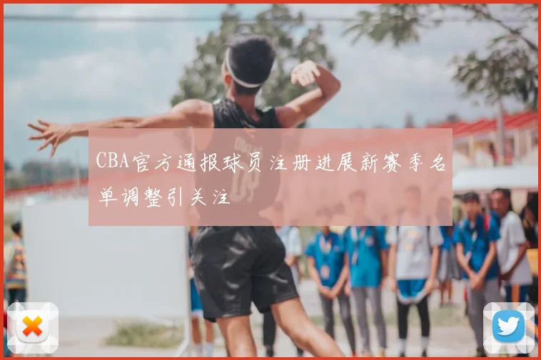 CBA官方通报球员注册进展新赛季名单调整引关注