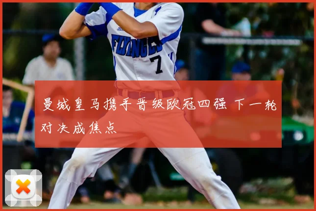 曼城皇马携手晋级欧冠四强 下一轮对决成焦点