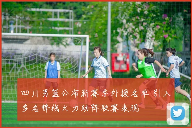 四川男篮公布新赛季外援名单 引入多名锋线火力助阵联赛表现