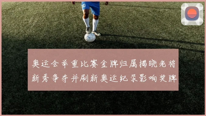 奥运会举重比赛金牌归属揭晓老将新秀争夺并刷新奥运纪录影响奖牌榜