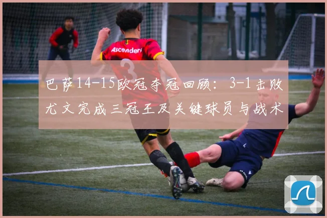 巴萨14-15欧冠夺冠回顾：3-1击败尤文完成三冠王及关键球员与战术影响解读