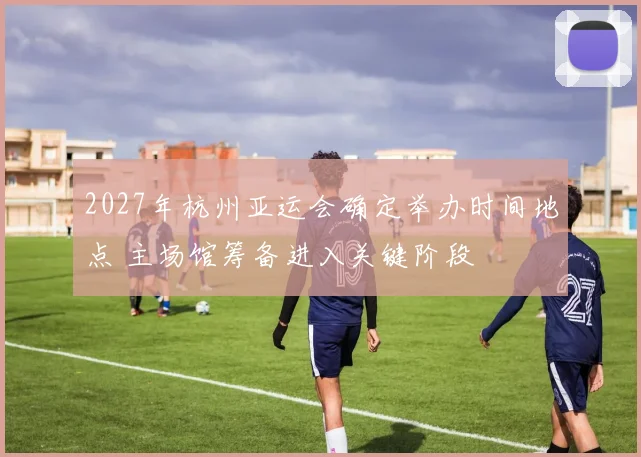 2027年杭州亚运会确定举办时间地点 主场馆筹备进入关键阶段