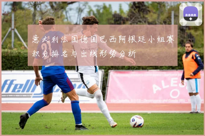 意大利法国德国巴西阿根廷小组赛积分排名与出线形势分析
