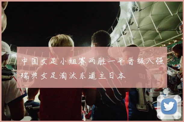 中国女足小组赛两胜一平晋级八强瑞典女足淘汰东道主日本