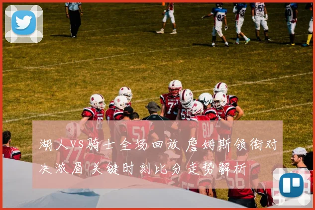 湖人vs骑士全场回放 詹姆斯领衔对决浓眉 关键时刻比分走势解析