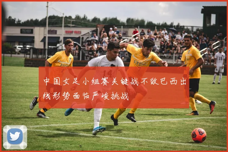 中国女足小组赛关键战不敌巴西出线形势面临严峻挑战