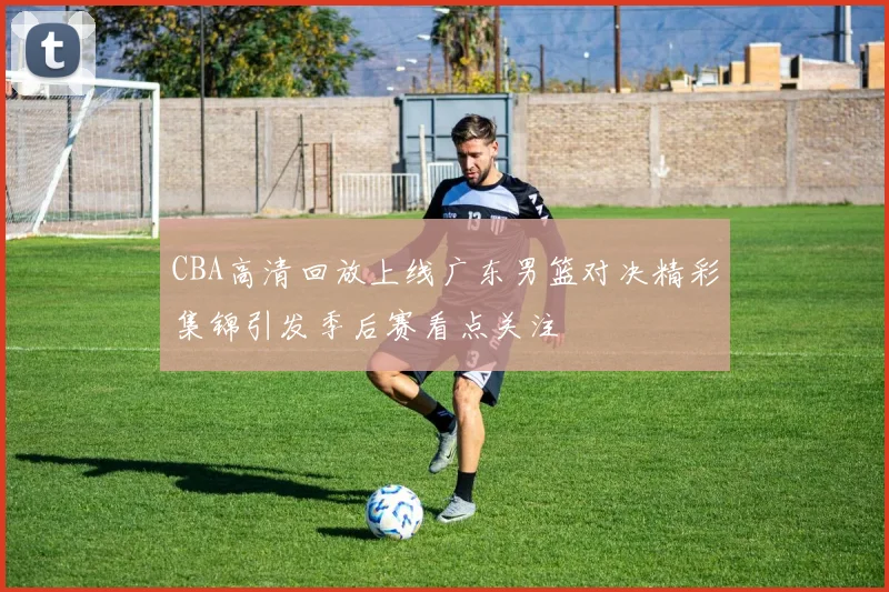 CBA高清回放上线广东男篮对决精彩集锦引发季后赛看点关注