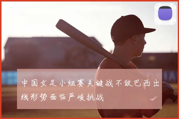 中国女足小组赛关键战不敌巴西出线形势面临严峻挑战