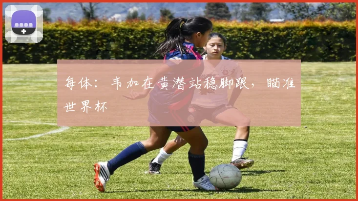 每体：韦加在黄潜站稳脚跟，瞄准世界杯